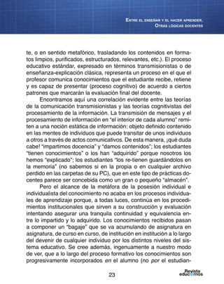23
Entre el enseñar y el hacer aprender.
Otras lógicas docentes
te, o en sentido metafórico, trasladando los contenidos en forma-
tos limpios, purificados, estructurados, relevantes, etc.). El proceso
educativo estándar, expresado en términos transmisionistas o de
enseñanza-explicación clásica, representa un proceso en el que el
profesor comunica conocimientos que el estudiante recibe, retiene
y es capaz de presentar (proceso cognitivo) de acuerdo a ciertos
patrones que marcarán la evaluación final del docente.
Encontramos aquí una correlación evidente entre las teorías
de la comunicación transmisionistas y las teorías cognitivistas del
procesamiento de la información. La transmisión de mensajes y el
procesamiento de información en “el interior de cada alumno” remi-
ten a una noción estática de información: objeto definido contenido
en las mentes de individuos que puede transitar de unos individuos
a otros a través de actos comunicativos. De esta manera, ¡qué duda
cabe! “impartimos docencia” y “damos contenidos”; los estudiantes
“tienen conocimientos” o los han “adquirido” porque nosotros los
hemos “explicado”; los estudiantes “los re-tienen guardándolos en
la memoria” (no sabemos si en la propia o en cualquier archivo
perdido en las carpetas de su PC), que en este tipo de prácticas do-
centes parece ser concebida como un gran o pequeño “almacén”.
Pero el alcance de la metáfora de la posesión individual e
individualista del conocimiento no acaba en los procesos individua-
les de aprendizaje porque, a todas luces, continúa en los procedi-
mientos institucionales que sirven a su construcción y evaluación
intentando asegurar una tranquila continuidad y equivalencia en-
tre lo impartido y lo adquirido. Los conocimientos recibidos pasan
a componer un “bagaje” que se va acumulando de asignatura en
asignatura, de curso en curso, de institución en institución a lo largo
del devenir de cualquier individuo por los distintos niveles del sis-
tema educativo. Se cree además, ingenuamente a nuestro modo
de ver, que a lo largo del proceso formativo los conocimientos son
progresivamente incorporados en el alumno (no por el estudian-
 