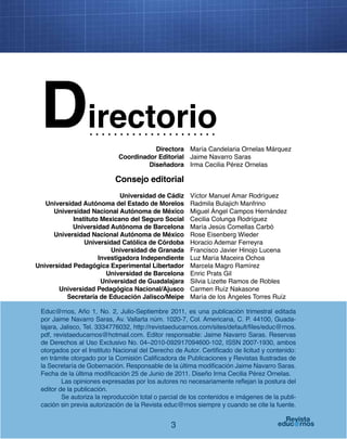 3
Educ@rnos, Año 1, No. 2, Julio-Septiembre 2011, es una publicación trimestral editada
por Jaime Navarro Saras, Av. Vallarta núm. 1020-7, Col. Americana, C. P. 44100, Guada-
lajara, Jalisco, Tel. 3334776032, http://revistaeducarnos.com/sites/default/files/educ@rnos.
pdf, revistaeducarnos@hotmail.com. Editor responsable: Jaime Navarro Saras. Reservas
de Derechos al Uso Exclusivo No. 04–2010-092917094600-102, ISSN 2007-1930, ambos
otorgados por el Instituto Nacional del Derecho de Autor. Certificado de licitud y contenido:
en trámite otorgado por la Comisión Calificadora de Publicaciones y Revistas Ilustradas de
la Secretaría de Gobernación. Responsable de la última modificación Jaime Navarro Saras.
Fecha de la última modificación 25 de Junio de 2011. Diseño Irma Cecilia Pérez Ornelas.
Las opiniones expresadas por los autores no necesariamente reflejan la postura del
editor de la publicación.
Se autoriza la reproducción total o parcial de los contenidos e imágenes de la publi-
cación sin previa autorización de la Revista educ@rnos siempre y cuando se cite la fuente.
Directorio
María Candelaria Ornelas Márquez
Jaime Navarro Saras
Irma Cecilia Pérez Ornelas
Víctor Manuel Amar Rodríguez
Radmila Bulajich Manfrino
Miguel Ángel Campos Hernández
Cecilia Colunga Rodríguez
María Jesús Comellas Carbó
Rose Eisenberg Wieder
Horacio Ademar Ferreyra
Francisco Javier Hinojo Lucena
Luz María Maceira Ochoa
Marcela Magro Ramírez
Enric Prats Gil
Silvia Lizette Ramos de Robles
Carmen Ruíz Nakasone
María de los Ángeles Torres Ruíz
Directora
Coordinador Editorial
Diseñadora
Universidad de Cádiz
Universidad Autónoma del Estado de Morelos
Universidad Nacional Autónoma de México
Instituto Mexicano del Seguro Social
Universidad Autónoma de Barcelona
Universidad Nacional Autónoma de México
Universidad Católica de Córdoba
Universidad de Granada
Investigadora Independiente
Universidad Pedagógica Experimental Libertador
Universidad de Barcelona
Universidad de Guadalajara
Universidad Pedagógica Nacional/Ajusco
Secretaría de Educación Jalisco/Meipe
Consejo editorial
 