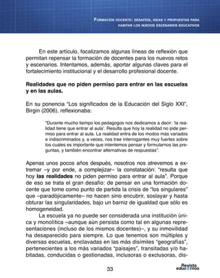 33
Formación docente: desafíos, ideas y propuestas para
habitar los nuevos escenarios educativos
En este artículo, focalizamos algunas líneas de reflexión que
permitan repensar la formación de docentes para los nuevos retos
y escenarios. Intentamos, además, aportar algunas claves para el
fortalecimiento institucional y el desarrollo profesional docente.
Realidades que no piden permiso para entrar en las escuelas
y en las aulas.
En su ponencia “Los significados de la Educación del Siglo XXI”,
Birgin (2006), reflexionaba:
“Durante mucho tiempo los pedagogos nos dedicamos a decir: ‘la rea-
lidad tiene que entrar al aula’. Resulta que hoy la realidad no pide per-
miso para entrar al aula. La realidad entra de los modos más variados
e indiscriminados y, a veces, nos trae interrogantes muy fuertes sobre
los cuales es importante que intentemos pensar y formularnos las pre-
guntas, y también encontrar alternativas de respuestas”.
Apenas unos pocos años después, nosotros nos atrevemos a ex-
tremar –y por ende, a complejizar– la constatación: “resulta que
hoy las realidades no piden permiso para entrar al aula”. Porque
de eso se trata el gran desafío: de pensar en una formación do-
cente que tome como punto de partida la crisis de “los singulares”
que –paradójicamente– no hacen sino encubrir, soslayar y hasta
obturar las singularidades, bajo un barniz de igualdad que sólo es
homogeneidad.
La escuela ya no puede ser considerada una institución úni-
ca y monolítica –aunque aún persista como tal en algunas repre-
sentaciones (incluso de los mismos docentes)–, y su inmovilidad
ha desaparecido para siempre. Lo que tenemos son múltiples y
diversas escuelas, enclavadas en las más disímiles “geografías”,
pertenecientes a los más variados “paisajes”, transitadas y/o ha-
bitadas, conducidas o gestionadas, inclusoras o exclusoras, dis-
 