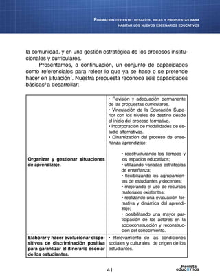41
Formación docente: desafíos, ideas y propuestas para
habitar los nuevos escenarios educativos
la comunidad, y en una gestión estratégica de los procesos institu-
cionales y curriculares.
Presentamos, a continuación, un conjunto de capacidades
como referenciales para releer lo que ya se hace o se pretende
hacer en situación7
. Nuestra propuesta reconoce seis capacidades
básicas8
a desarrollar:
Organizar y gestionar situaciones
de aprendizaje.
• Revisión y adecuación permanente
de las propuestas curriculares.
• Vinculación de la Educación Supe-
rior con los niveles de destino desde
el inicio del proceso formativo.
• Incorporación de modalidades de es-
tudio alternativas.
• Dinamización del proceso de ense-
ñanza-aprendizaje:
• reestructurando los tiempos y
los espacios educativos;
• utilizando variadas estrategias
de enseñanza;
• flexibilizando los agrupamien-
tos de estudiantes y docentes;
• mejorando el uso de recursos
materiales existentes;
• realizando una evaluación for-
mativa y dinámica del aprendi-
zaje;
• posibilitando una mayor par-
ticipación de los actores en la
socioconstrucción y reconstruc-
ción del conocimiento.
Elaborar y hacer evolucionar dispo-
sitivos de discriminación positiva
para garantizar el itinerario escolar
de los estudiantes.
• Relevamiento de las condiciones
sociales y culturales de origen de los
estudiantes.
 