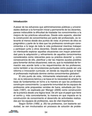 54
Introducción
A pesar de los esfuerzos que administraciones públicas y universi-
dades dedican a la formación inicial y permanente de los docentes,
parece indiscutible la dificultad de trasladar los conocimientos a la
mejora de las prácticas educativas. Desde este aspecto, abordar
la construcción de conocimientos por parte del profesorado, es re-
levante al menos desde dos puntos de vista: el primero de ellos es
pragmático y parte de la idea que los profesores construyen cono-
cimientos a lo largo de toda la vida profesional mientras trabajan
y participan junto a otros docentes. Desde esta perspectiva pare-
ce interesante explorar aquellas situaciones con mayor potenciali-
dad para la adquisición y refinamiento de aquellos conocimientos
considerados como relevantes para su práctica docente1
y, como
consecuencia de ello, planificar y dar las mejores ayudas posibles
para fomentar dichas situaciones; esto es, que la modalidad de for-
mación sea acorde tanto a los requerimientos de los profesores,
como también a las circunstancias puntuales como puede ser una
reforma o innovación curricular, en donde es requisito que el todo
el profesorado implicado domine ciertos conocimientos globales2
.
El otro punto de vista, íntimamente relacionado con el ante-
rior, es la relevancia teórica y se basa en la necesidad de ampliar la
base de fundamentos en torno a la manera en que los profesores
construyen conocimiento. La aparente inmunidad de los equipos de
profesores ante propuestas venidas de fuera, estudiada por Gra-
nado (1997), es explicada por Wenger (2009) como construcción
de la práctica desde una lógica local. De ahí que el papel que tiene
el centro y, más concretamente, la manera en que impacta en la
construcción de conocimiento el desarrollo de actividades realiza-
das por los equipos de profesores, sea de vital importancia.
Según Schön (1992, p. 20) los profesores, con bastante asi-
duidad, se ven involucrados en procesos de solución de proble-
 