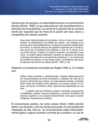 59
Fundamentos teóricos y metodológicos para
el análisis de la ayuda entre profesores.
El papel del abordaje de problemas y del centro
construcción se oponga a la racionalidad técnica o el conocimiento
técnico (Schön, 1992), ya que este pasa por alto el planteamiento y
definición de los problemas, se centra en la solución de los mismos
dando por supuesto que los fines de la acción son fijos, claros y
compartidos de manera unánime:
Hay zonas indeterminadas de la práctica –tal es el caso de la incerti-
dumbre, la singularidad y el conflicto de valores– que escapan a los
cánones de la racionalidad técnica. Cuando una situación problemática
es incierta, la solución técnica del problema depende de la construc-
ción previa de un problema bien definido, lo que en sí mismo no es
una tarea técnica. Cuando un práctico reconoce una situación como
única, no puede tratarla solamente mediante la aplicación de teorías
y técnicas derivadas de su conocimiento profesional. Y, en situaciones
de conflicto de valores, no hay metas claras y consistentes que guíen
la selección técnica de los medios (Schön, 1992, p. 20).
Respecto a la resolución de problemas Rogoff (1993, p. 31) señala
que:
Implica metas prácticas e interpersonales, dirigidas deliberadamente
(no necesariamente de forma consciente o racional). Se trata de un
proceso intencional que implica una improvisación flexible, orientado
hacia metas tan diversas como planificar una comida, escribir un en-
sayo, convencer o entender a otros, explorara las propiedades de una
idea…
La gente, más que limitarse a adquirir recuerdos, percepciones
y habilidades, explora, resuelve problemas y recuerda. El objetivo del
proceso cognitivo no es producir pensamientos, sino guiar la acción
inteligente, interpersonal y práctica.
El conocimiento práctico, tal como señala Schön (1992) permite
definir una situación y de esa manera encuadrar el o los problemas
implicados en ella, esto es, “su funcionamiento (está) indisociable-
mente ligado a alguna situación concreta de la práctica, su uso en
 