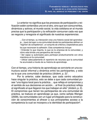 61
Fundamentos teóricos y metodológicos para
el análisis de la ayuda entre profesores.
El papel del abordaje de problemas y del centro
Lo anterior no significa que los procesos de participación y rei-
ficación estén contenidos uno en el otro, sino que son concurrentes,
dinámicos y activos; el mundo social, la vida cotidiana en el mundo
precisa que la participación y la reificación concurran cada vez que
se negocie y renegocie el significado de nuestras experiencias:
…Con el tiempo, su interacción crea una historia social del aprendiza-
je.., (que) da lugar a una comunidad donde los participantes definen un
“régimen de competencia”, un conjunto de criterios y expectativas para
los que reconocen la adhesión. Esta competencia incluye:
• Entender lo que importa, lo que es la empresa de la comunidad, y
cómo esta brinda una perspectiva del mundo.
• Ser capaz (y autorizado) para participar productivamente con otros
miembros en la comunidad.
• Utilizar adecuadamente el repertorio de recursos que la comunidad
ha acumulado a través de su historia de aprendizaje.
Con el tiempo, una historia de aprendizaje se convierte en una es-
tructura social informal y dinámica entre los participantes, y esto
es lo que una comunidad de práctica (ibídem, p. 2)7
.
Por lo anterior, cabe destacar, que cada centro educativo
hace singular la práctica, esto se debe a que cada comunidad po-
see “una lógica local para la práctica… que refleja el compromiso y
el sentido de sus decisiones en acción… al final (la práctica) refleja
el significado al que llegaron los que trabajan en ella” (ibídem, p. 2).
El compromiso que tienen los participantes de una comunidad de
práctica, se traduce en aprendizaje ya que, como señala Wenger
(2009), las comunidades son un lugar privilegiado para la construc-
ción de conocimientos al ofrecer a sus principiantes acceso a la
competencia la cual se incorpora a la identidad de participación8
.
 