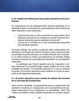 62
2. Un modelo de análisis para las ayudas educativas entre pro-
fesores.
En congruencia con los planteamientos teóricos apuntados en el
apartado anterior, el estudio de la ayuda educativa entre profesores
debe responder a dos cuestiones:
•	 ¿Qué formas toma y cómo evoluciona la organización de la
actividad conjunta de los profesores cuando resuelven pro-
blemas relevantes para su práctica en el centro?
•	 ¿Cómo es el contexto en el cuál el profesorado desarrolla
esa actividad conjunta?
Conviene señalar que ambas cuestiones están relacionadas ínti-
mamente y se influyen de manera retroactiva, pues mientras la idea
de actividad conjunta reconoce su co-determinación por el contex-
to, al mismo tiempo la noción que esgrimimos de contexto recoge
la historia evolutiva de la actividad que desarrollan los participantes
implicados.
La estrategia que hemos seguido para dar respuesta a am-
bas cuestiones ha consistido dirigir nuestro análisis en torno a dos
unidades de estudio: I) la actividad conjunta en la cual se presenta
la ayuda y II) el centro educativo como contexto en el que se desa-
rrolla la actividad del profesorado.
2.1. El centro educativo como unidad de análisis del contexto
de la actividad del profesorado.
Como hemos señalado, el acercamiento para la comprensión del
contexto lo haremos en congruencia con la perspectiva construc-
tivista sociocultural de la enseñanza y el aprendizaje. Tanto Coll
(1994) como Martín y Mauri (2004) encuentran en el centro educa-
 