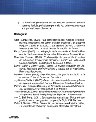 92
j)	 La identidad profesional del los nuevos docentes, deberá
ser muy flexible, polivalente pero a la vez compleja que vaya
a la par del desarrollo social.
Bibliografía
Altet, Marguerite. (2005). “La competencia del maestro profesio-
nal o la importancia de saber analizar prácticas”. En Leopold
Paquay, Cecilia et al. (2003). La escuela del futuro requiere
maestros del futuro a partir de una formación del futuro.
Ferry, Gyles. (2003). La pedagogía de la formación. Colección For-
mación de formadores. Novedades Educativas: Buenos Aires.
Glazman, Raquel. (2011). El desarrollo del pensamiento crítico
en educación. Conferencia Segunda Reunión de Profesional
UdeG Educación. Guadalajara. Cucea de la UdeG.
Lawn, Martin y Jenny Ozga. (2004). La nueva formación del do-
cente. Identidad, profesionalismo y trabajo en la enseñanza.
Pomares: Barcelona.
Marcelo, Carlos. (2009). El profesorado principiante. Iniciación a la
docencia. Editorial Octaedro: Barcelona.
—y Denise Vaillant. (2009). Desarrollo profesional docente. ¿Cómo
se aprende a enseñar? Narcea Ediciones. Estudios: Madrid.
Perrenoud, Philippe. (Coords.). La formación profesional del maes-
tro. Estrategias y competencias. Fce: México.
Tenti Fanfani, E. (2005). La condición docente. Análisis comparado de
la Argentina, Brasil, Perú y Uruguay. Siglo XXI : Buenos Aires.
—y C. Steinberg. (2011). Los docentes mexicanos. Datos e inter-
pretaciones en perspectiva comparada. Siglo XXI: México.
Vaillant, Denise. (2005). Formación de docentes en América Latina.
Re-inventando el modelo tradicional. Octaedro: Barcelona.
 