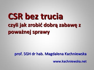 CSR bez trucia
czyli jak zrobić dobrą zabawę z
poważnej sprawy


  prof. SGH dr hab. Magdalena Kachniewska
                      www.kachniewska.net
 