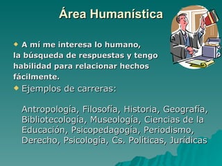 Área Humanística

 A mí me interesa lo humano,
la búsqueda de respuestas y tengo
habilidad para relacionar hechos
fácilmente.
   Ejemplos de carreras:

    Antropología, Filosofía, Historia, Geografía,
    Bibliotecología, Museología, Ciencias de la
    Educación, Psicopedagogía, Periodismo,
    Derecho, Psicología, Cs. Políticas, Jurídicas
 
