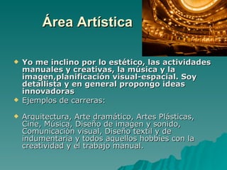 Área Artística

   Yo me inclino por lo estético, las actividades
    manuales y creativas, la música y la
    imagen,planificación visual-espacial. Soy
    detallista y en general propongo ideas
    innovadoras
   Ejemplos de carreras:

   Arquitectura, Arte dramático, Artes Plásticas,
    Cine, Música, Diseño de imagen y sonido,
    Comunicación visual, Diseño textil y de
    indumentaria y todos aquellos hobbies con la
    creatividad y el trabajo manual.
 