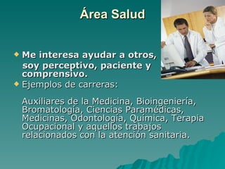 Área Salud


 Me interesa ayudar a otros,
  soy perceptivo, paciente y
  comprensivo.
 Ejemplos de carreras:

    Auxiliares de la Medicina, Bioingeniería,
    Bromatología, Ciencias Paramédicas,
    Medicinas, Odontología, Química, Terapia
    Ocupacional y aquellos trabajos
    relacionados con la atención sanitaria.
 