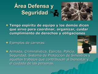 Área Defensa y
        Seguridad

   Tengo espíritu de equipo y los demás dicen
    que sirvo para coordinar, organizar, cuidar
    cumplimiento de derechos y obligaciones

   Ejemplos de carreras:

   Armada, Criminalística, Ejército, Policía,
    Seguridad, Sistema de Protección de Siniestros y
    aquellos trabajos que contribuyan al bienestar y
    el cuidado de las personas.
 
