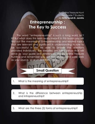 An Online Treasure Hunt 
For Grade 7 Students 
by Niña Sarah B. Jamito 
Entrepreneurship : 
The Key to Success 
The word “entrepreneurship” is such a long word, isn’t 
it? But what does this term really mean? In this lesson you will 
find out the meaning of Entrepreneurship and related topics 
that are relevant and significant in understanding its role to 
be successful in life. Be able to answer the questions 
provided individually. The websites are listed below that will 
serve as your guide and references. Happy online treasure 
hunting and remember you got the whole world wide web 
as your source, so sky it definitely the limit! 
Small Question 
1. What is the meaning of entrepreneurship? 
2. What is the difference between entrepreneurship 
and intrapreneurship? 
3. What are the three (3) forms of entrepreneurship? 
 