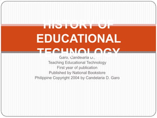 Garo, Candelaria D.,
Teaching Educational Technology
First year of publication
Published by National Bookstore
Philippine Copyright 2004 by Candelaria D. Garo
HISTORY OF
EDUCATIONAL
TECHNOLOGY
 
