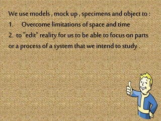 We use models, mockup ,specimens and objectto :
1. Overcome limitations of space and time
2. to "edit" reality for us to beable to focus on parts
or a process of a system that we intendto study .
 