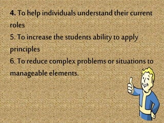 4. To helpindividualsunderstandtheir current
roles
5. To increasethe students ability to apply
principles
6. To reducecomplex problems or situations to
manageableelements.
 
