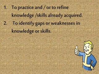 1. To practice and / or to refine
knowledge /skills already acquired.
2. To identify gaps or weaknesses in
knowledge or skills.
 