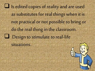  Is edited copies of reality andare used
as substitutes for real things when it is
not practical or not possibleto bring or
do the real thing in the classroom.
 Design to stimulate toreal-life
situations.
 