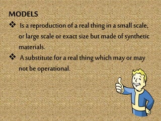 MODELS
 Is a reproductionofa real thing ina small scale,
or large scale or exact size but made ofsynthetic
materials.
 A substitute for a real thing whichmay or may
not be operational.
 