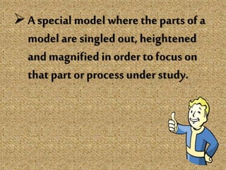 A special model where the parts of a
model aresingled out, heightened
and magnified in order to focus on
that part or process under study.
 