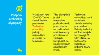 Podpora
Technickej
olympiády
V školskom roku
2016/2017 sme
sa stali hrdým
partnerom
Technickej
olympiády,
jednej z
najmladších
olympiád na
Slovensku.
Táto olympiáda
je však
materiálne
podhodnotená,
preto sme sa
rozhodli vybrať
atraktívne ceny
pre víťazov vo
všetkých
kategóriách na
krajských kolách
a na štátnom
finále.
Technickej
olympiády, ktorá
vznikla na
základe iniciatívy
pracovníkov
Katedry techniky
a informačných
technológií PF
UKF v Nitre, sa
každoročne
zúčastňuje
približne 1 500
žiakov.
 