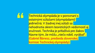 “
Technická olympiáda je v porovnaní s
ostatnými súťažami (olympiádami)
jedinečná. V žiadnej inej súťaži sa
nehodnotia okrem teoretických vedomostí aj
zručnosti. Technika je príťažlivá pre žiakov
hlavne tým, že môžu „niečo robiť, vyrábať“.
(Gabriel Bánesz, predseda slovenskej
komisie Technickej olympiády)
 