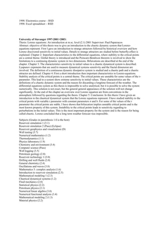 1998: Electronics course – RSD 
1998: Excel spreadsheet – RSD 
University of Stavanger 1997-2001+2003: 
Thesis: Lorenz equations: An introduction at m.sc. level (2.1) 2001 Supervisor: Paul Papatzacos 
Abstract: objective of this thesis was to give an introduction to the chaotic dynamic system that Lorenz-equations 
represent. First I gave an introduction to strange attractors followed by historical overview and how 
Lorenz discovered sensitivity to initial values. Details to strange attractors are studied before butterfly-effect is 
explained. Chapter 2: Important characteristics to the differential equations, where stability to the critical points 
are a central theme. Global theory is introduced and the Poincare-Bendixon theorem is involved to show the 
limitations to a continuing dynamic system in two dimensions. Bifurcations are described at the end of the 
chapter. Chapter 3: The characteristics sensitivity to initial values to a chaotic dynamical system is described. 
Lyapunov exponents that are used to measure dynamical systems sensitivity and the fractal dimension are 
involved. The definition of a continuous dynamic dissipative system is studied and a chaotic path and a chaotic 
attractor are defined. Chapter 4: First a short introduction then important characteristics to Lorenz-equations. 
Stability analysis of the critical points is a central theme. The critical points are unstable for some values of the r-parameter. 
This lead to a system show extreme sensitivity to initial values. These characteristics are the 
definitions of a chaotic dynamic system and the reason for discarding a longtime forecast of the weather. The 
differential equations system as this thesis is impossible to solve analytical, but it is possible to solve the system 
numerically. This solution is not exact, but the general general appearance of the solution will not change 
significantly. At the end of the chapter an overview over Lorenz equation are from conventions in the 
atmosphere followed by questions regarding the thesis. Chapter 5: Conclusion: In this thesis I have given an 
introduction to the chaotical dynamical system that the Lorenz equations represent. I have studied stability to the 
critical points with variable r parameter with constant parameters σ and b. For some of the values of the r 
parameter the critical points are stable. I have shown that bifurcation implies unstable critical points and is the 
most known property of this system. Instability to the critical points leads to sensitivity regarding to 
perturbations in the initial values. This is the most important property for the system and is the reason for being 
called chaotic. Lorenz concluded that a long term weather forecast was impossible. 
Subjects (Grades in parenthesis 1.0 is the best): 
Reservoir simulation 1 (3.1) 
Reservoir simulation 2 (Pass) (Eclipse) 
Reservoir geophysics and visualization (D) 
Well testing (3.7) 
Numerical mathematics (1.2) 
Thermodynamics (1.1) 
Physics laboratory (1.9) 
Chemistry and environment (3.4) 
Computer science (Pass) 
Well logging (3.5) 
Petroleum geology (2.0) 
Reservoir technology 1 (3.0) 
Drilling and well fluids (2.0) 
General chemistry (2.4) 
Oscillations and waves (3.8) 
Mathematics 5: complex analysis (1.6) 
Introduction to reservoir simulation (2.5) 
Mathematical modeling 1 (2.3) 
Chaotical dynamical systems (1.2) 
Fluid mechanics (2.0) 
Statistical physics (2.2) 
Petroleum physics (2.1) 
Numerical linear algebra (3.0) 
Numerical functional analysis (3.4) 
Mathematical modeling 2 (1.3) 
Material physics (2.2) 
 