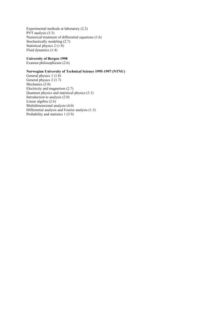 Experimental methods at laboratory (2.2) 
PVT analysis (3.3) 
Numerical treatment of differential equations (1.6) 
Stochastically modeling (2.7) 
Statistical physics 2 (1.9) 
Fluid dynamics (1.4) 
University of Bergen 1998 
Examen philosophicum (2.6) 
Norwegian University of Technical Science 1995-1997 (NTNU) 
General physics 1 (1.8) 
General physics 2 (1.7) 
Mechanics (2.0) 
Electricity and magnetism (2.7) 
Quantum physics and statistical physics (3.1) 
Introduction to analysis (2.0) 
Linear algebra (2.6) 
Multidimensional analysis (4.0) 
Differential analysis and Fourier analysis (1.3) 
Probability and statistics 1 (3.9) 
