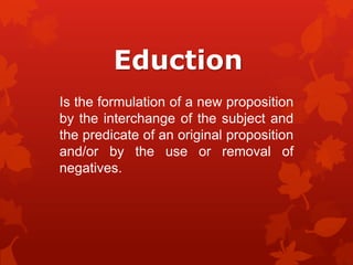 Eduction
Is the formulation of a new proposition
by the interchange of the subject and
the predicate of an original proposition
and/or by the use or removal of
negatives.

 