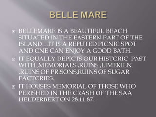  BELLEMARE IS A BEAUTIFUL BEACH
SITUATED IN THE EASTERN PART OF THE
ISLAND…IT IS A REPUTED PICNIC SPOT
AND ONE CAN ENJOY A GOOD BATH.
 IT EQUALLY DEPICTS OUR HISTORIC PAST
WITH ,MEMORIALS ,RUINS ,LIMEKILN
,RUINS OF PRISONS,RUINS OF SUGAR
FACTORIES.
 IT HOUSES MEMORIAL OF THOSE WHO
PERISHED IN THE CRASH OF THE SAA
HELDERBERT ON 28.11.87.
 