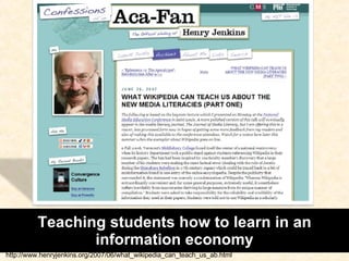 Teaching students how to learn in an information economy http://www.henryjenkins.org/2007/06/what_wikipedia_can_teach_us_ab.html 