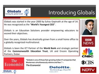 Globals was started in the year 2000 by Suhas Gopinath at the age of 14.
He was recognized as the “World’s Youngest CEO”.
Globals is an Education Solutions provider empowering educators to
exceed their objectives.
Over the years, Globals has drastically grown from a small home office to
a globally recognized multinational.
Globals is been the ICT Partner of the World Bank and strategic partner
of the Commonwealth Education Trust, UK and Encore Operating
Partners, Dubai.
Globals was started in the year 2000 by Suhas Gopinath at the age of 14.
He was recognized as the “World’s Youngest CEO”.
Globals is an Education Solutions provider empowering educators to
exceed their objectives.
Over the years, Globals has drastically grown from a small home office to
a globally recognized multinational.
Globals is been the ICT Partner of the World Bank and strategic partner
of the Commonwealth Education Trust, UK and Encore Operating
Partners, Dubai.
Introducing Globals
“Globals is one of those fast-growing Indian IT companies that
Westerners simultaneously admire and fear.” –
The Economist
 
