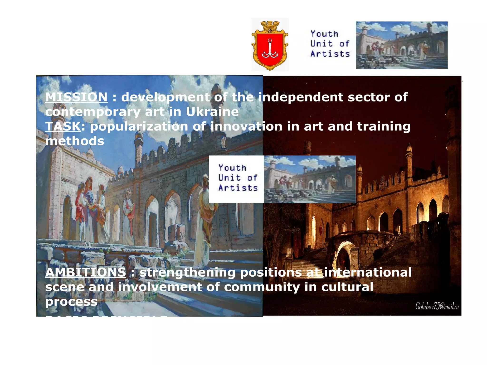 MISSION : development of the independent sector of
contemporary art in Ukraine
TASK: popularization of innovation in art and training
methods

AMBITIONS : strengthening positions at international
scene and involvement of community in cultural
process
BASIC PRINCIPLE :
culture is a main resource for community development

 