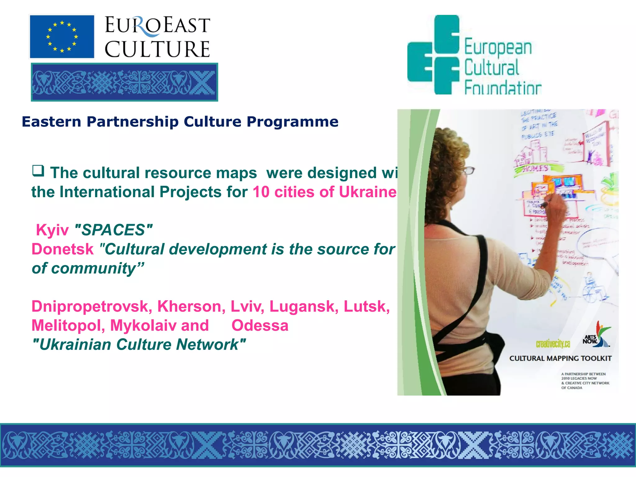 Eastern Partnership Culture Programme

 The cultural resource maps were designed within
the International Projects for 10 cities of Ukraine :
Kyiv "SPACES"
Donetsk "Cultural development is the source for prosperity
of community”
Dnipropetrovsk, Kherson, Lviv, Lugansk, Lutsk,
Melitopol, Mykolaiv and Odessa
"Ukrainian Culture Network"

 