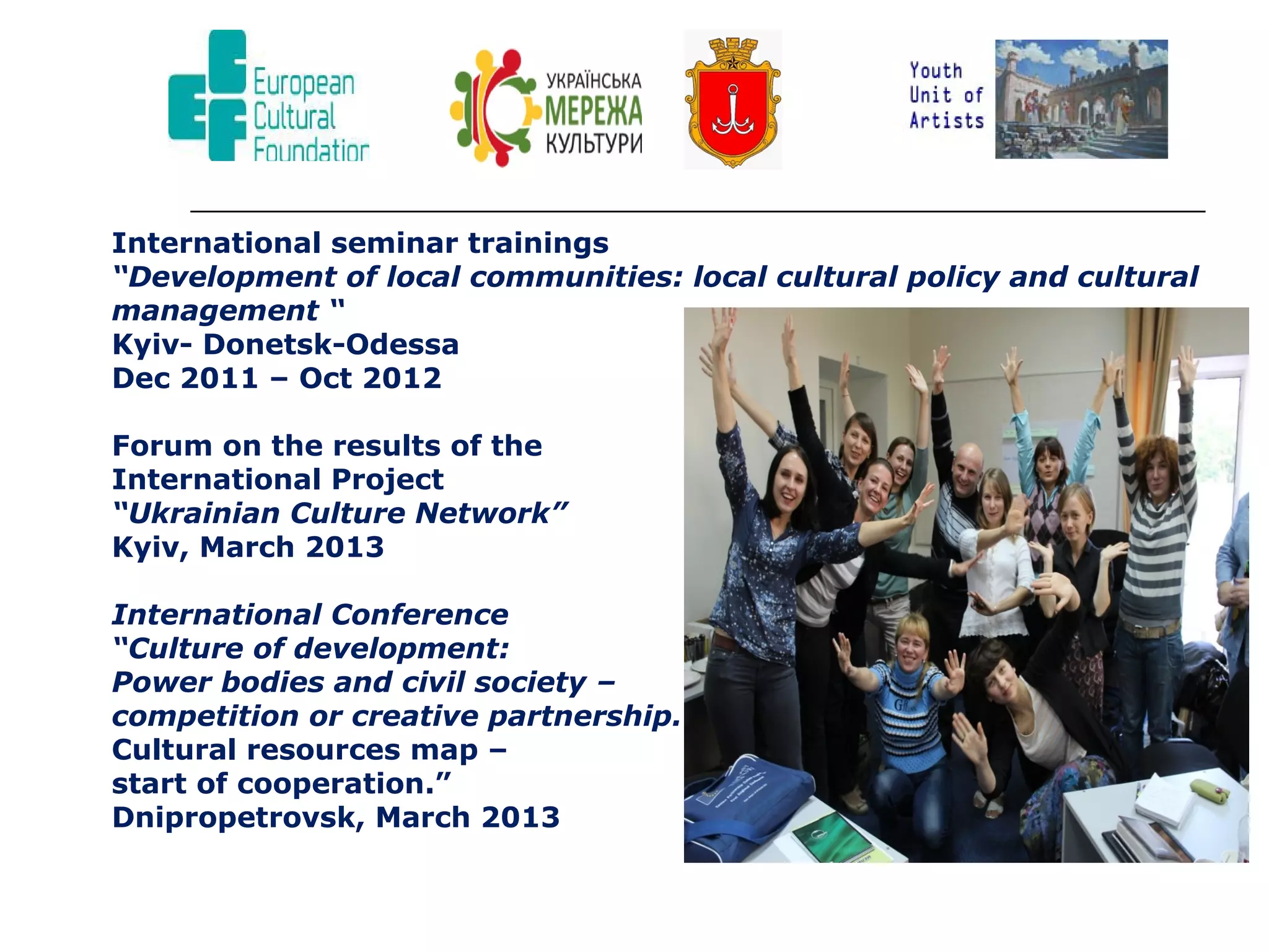 International seminar trainings
“Development of local communities: local cultural policy and cultural
management “
Kyiv- Donetsk-Odessa
Dec 2011 – Oct 2012
Forum on the results of the
International Project
“Ukrainian Culture Network”
Kyiv, March 2013
International Conference
“Culture of development:
Power bodies and civil society –
competition or creative partnership.
Cultural resources map –
start of cooperation.”
Dnipropetrovsk, March 2013

 