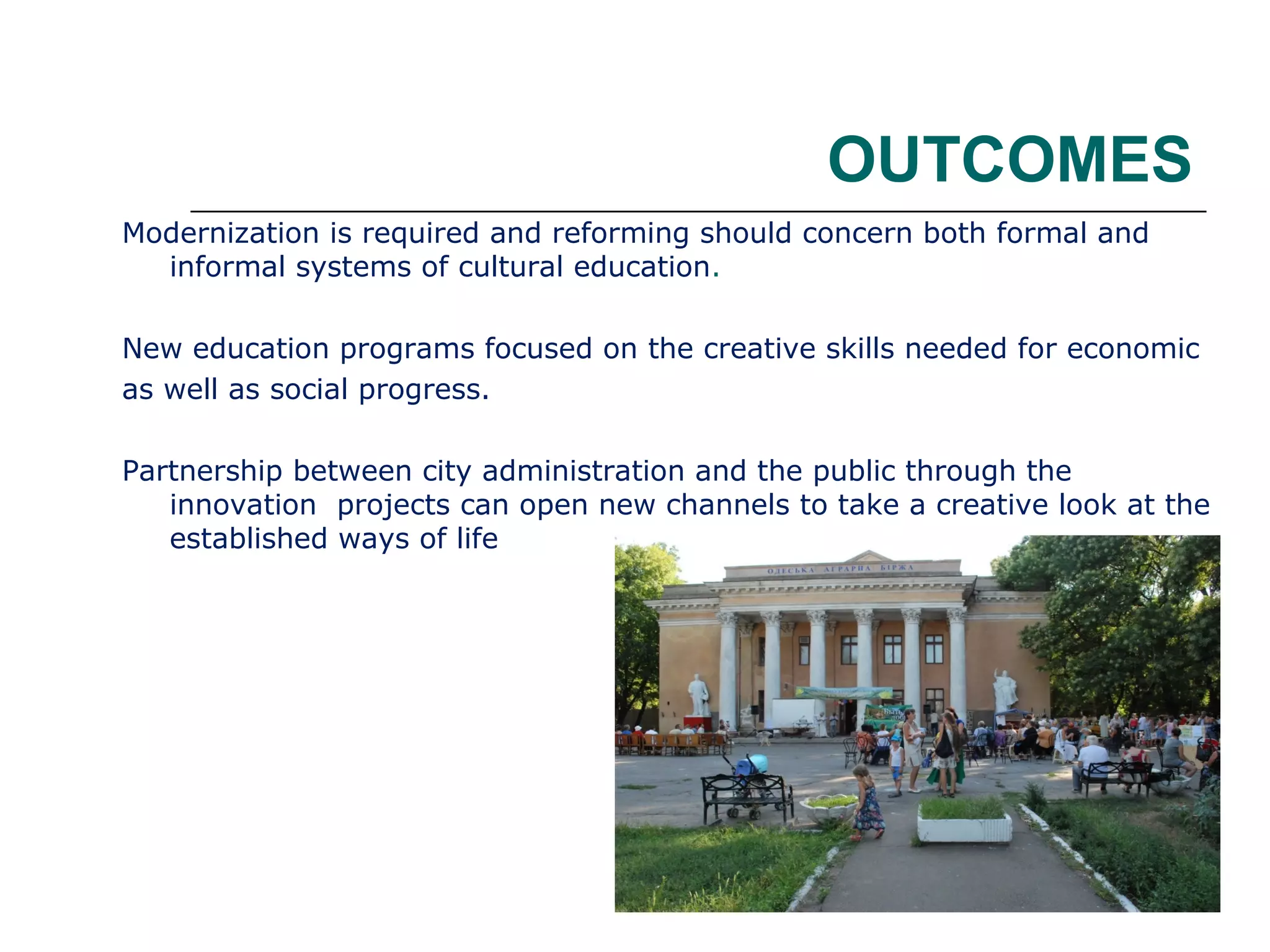 OUTCOMES
Modernization is required and reforming should concern both formal and
informal systems of cultural education.
New education programs focused on the creative skills needed for economic
as well as social progress.
Partnership between city administration and the public through the
innovation projects can open new channels to take a creative look at the
established ways of life

 