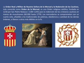La Orden Real y Militar de Nuestra Señora de la Merced y la Redención de los Cautivos,
más conocida como Orden de la Merced, es una Orden religiosa católica, fundada en
1218 por San Pedro Nolasco ( 1180–1245) para la redención de los cristianos cautivos en
manos de musulmanes (60.000 hasta 1779). Los mercedarios se comprometen con un
cuarto voto, añadido a los tradicionales de pobreza, obediencia y castidad de las demás
órdenes, a liberar a otros más débiles en la fe.

 