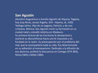 San Agustín
(Aurelius Augustinus o Aurelio Agustín de Hipona; Tagaste,
hoy Suq Ahras, actual Argelia, 354 - Hipona, id., 430)
Teólogo latino. Hijo de un pagano, Patricio, y de una
cristiana, Mónica, San Agustín inició su formación en su
ciudad natal y estudió retórica en Madauro.
Su primera lectura de las Escrituras le decepcionó y
acentuó su desconfianza hacia una fe impuesta y no
fundada en la razón. Su preocupación por el problema del
mal, que lo acompañaría toda su vida, fue determinante
en su adhesión al maniqueísmo. Dedicado a la difusión de
esa doctrina, profesó la elocuencia en Cartago (374-383),
Roma (383) y Milán (384).

 