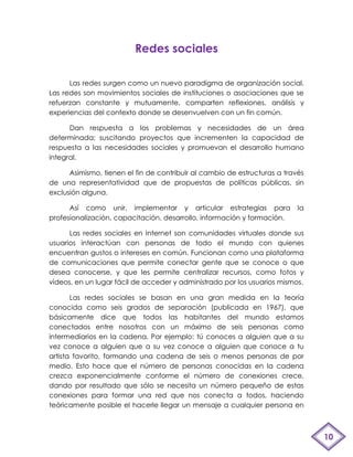 Redes sociales

      Las redes surgen como un nuevo paradigma de organización social.
Las redes son movimientos sociales de instituciones o asociaciones que se
refuerzan constante y mutuamente, comparten reflexiones, análisis y
experiencias del contexto donde se desenvuelven con un fin común.

      Dan respuesta a los problemas y necesidades de un área
determinada; suscitando proyectos que incrementen la capacidad de
respuesta a las necesidades sociales y promuevan el desarrollo humano
integral.

      Asimismo, tienen el fin de contribuir al cambio de estructuras a través
de una representatividad que de propuestas de políticas públicas, sin
exclusión alguna.

      Así como unir, implementar y articular estrategias para              la
profesionalización, capacitación, desarrollo, información y formación.

      Las redes sociales en Internet son comunidades virtuales donde sus
usuarios interactúan con personas de todo el mundo con quienes
encuentran gustos o intereses en común. Funcionan como una plataforma
de comunicaciones que permite conectar gente que se conoce o que
desea conocerse, y que les permite centralizar recursos, como fotos y
vídeos, en un lugar fácil de acceder y administrado por los usuarios mismos.

       Las redes sociales se basan en una gran medida en la teoría
conocida como seis grados de separación (publicada en 1967), que
básicamente dice que todos las habitantes del mundo estamos
conectados entre nosotros con un máximo de seis personas como
intermediarios en la cadena. Por ejemplo: tú conoces a alguien que a su
vez conoce a alguien que a su vez conoce a alguien que conoce a tu
artista favorito, formando una cadena de seis o menos personas de por
medio. Esto hace que el número de personas conocidas en la cadena
crezca exponencialmente conforme el número de conexiones crece,
dando por resultado que sólo se necesita un número pequeño de estas
conexiones para formar una red que nos conecta a todos, haciendo
teóricamente posible el hacerle llegar un mensaje a cualquier persona en



                                                                                10
 