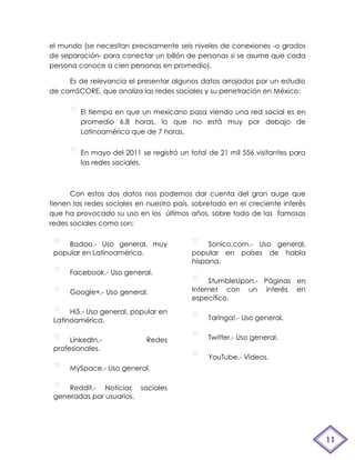 el mundo (se necesitan precisamente seis niveles de conexiones -o grados
de separación- para conectar un billón de personas si se asume que cada
persona conoce a cien personas en promedio).

     Es de relevancia el presentar algunos datos arrojados por un estudio
de comSCORE, que analiza las redes sociales y su penetración en México:


         El tiempo en que un mexicano pasa viendo una red social es en
         promedio 6.8 horas, lo que no está muy por debajo de
         Latinoamérica que de 7 horas.


         En mayo del 2011 se registró un total de 21 mil 556 visitantes para
         las redes sociales.



      Con estos dos datos nos podemos dar cuenta del gran auge que
tienen las redes sociales en nuestro país, sobretodo en el creciente interés
que ha provocado su uso en los últimos años, sobre todo de las famosas
redes sociales como son:

     Badoo.- Uso general, muy                  Sonico.com.- Uso general,
 popular en Latinoamérica.                popular en países de habla
                                          hispana.
      Facebook.- Uso general.
                                               StumbleUpon.- Páginas en
      Google+.- Uso general.              Internet con un interés en
                                          específico.
      Hi5.- Uso general, popular en
 Latinoamérica.                                Taringa!.- Uso general.


      LinkedIn.-            Redes              Twitter.- Uso general.
 profesionales.
                                               YouTube.- Vídeos.
      MySpace.- Uso general.

     Reddit.- Noticias sociales
 generadas por usuarios.




                                                                               11
 