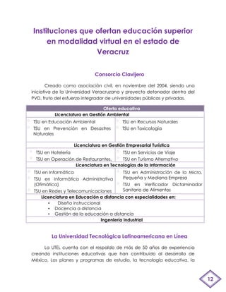 Instituciones que ofertan educación superior
     en modalidad virtual en el estado de
                  Veracruz

                               Consorcio Clavijero

       Creado como asociación civil, en noviembre del 2004, siendo una
iniciativa de la Universidad Veracruzana y proyecto detonador dentro del
PVD, fruto del esfuerzo integrador de universidades públicas y privadas.

                                Oferta educativa
          Licenciatura en Gestión Ambiental
TSU en Educación Ambiental                  TSU en Recursos Naturales
TSU en Prevención en Desastres              TSU en Toxicología
Naturales

                      Licenciatura en Gestión Empresarial Turística
  TSU en Hotelería                      TSU en Servicios de Viaje
  TSU en Operación de Restaurantes,     TSU en Turismo Alternativo
                   Licenciatura en Tecnologías de la Información
 TSU en Informática                          TSU en Administración de la Micro,
 TSU en Informática Administrativa           Pequeña y Mediana Empresa
 (Ofimática)                                 TSU en Verificador Dictaminador
 TSU en Redes y Telecomunicaciones           Sanitario de Alimentos
    Licenciatura en Educación a distancia con especialidades en:
       •   Diseño instruccional
       • Docencia a distancia
       • Gestión de la educación a distancia
                                Ingeniería industrial


         La Universidad Tecnológica Latinoamericana en Línea

     La UTEL cuenta con el respaldo de más de 50 años de experiencia
creando instituciones educativas que han contribuido al desarrollo de
México. Los planes y programas de estudio, la tecnología educativa, la



                                                                                  12
 