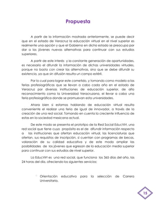Propuesta

      A partir de la información mostrada anteriormente, se puede decir
que en el estado de Veracruz la educación virtual en el nivel superior es
realmente una opción y que el Gobierno en dicho estado se preocupa por
dar a los jóvenes nuevas alternativas para continuar con sus estudios
superiores.

      A partir de este interés y la constante generación de oportunidades,
es necesario el difundir la información de dichas universidades virtuales,
porque no basta con crear las alternativas, sino que se debe difundir su
existencia, ya que sin difusión resulta un campo estéril.

       Por lo cual para lograr este cometido, y tomando como modelo a las
ferias profesiográficas que se llevan a cabo cada año en el estado de
Veracruz por diversas instituciones de educación superior, de alto
reconocimiento como la Universidad Veracruzana, el llevar a cabo una
feria profesiográfica donde se promuevan esta universidades.

      Ahora bien si estamos hablando de educación virtual resulta
conveniente el realizar una feria de igual de innovador, a través de la
creación de una red social. Tomando en cuenta la creciente influencia de
estas en la sociedad mexicana actual.

       De este modo se presenta el prototipo de la Red Social EducVirt, una
red social que tiene cuyo propósito es el de difundir información respecto
a    las instituciones que ofertan educación virtual, las licenciaturas que
ofertan, sus requisitos de inscripción, si cuentan con programas de becas,
valoración de su calidad educativa y de este modo ampliar las
posibilidades de los jóvenes que egresan de la educación media superior
para continuar con sus estudios de nivel superior.

      La EducVirt es una red social, que funciona los 365 días del año, las
24 horas del día, ofreciendo los siguientes servicios:



            Orientación educativa     para    la   selección   de   Carrera
            Universitaria.



                                                                              15
 