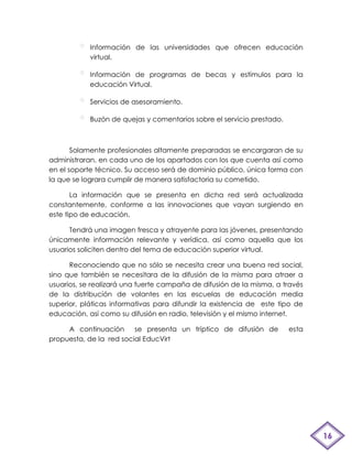 Información de las universidades que ofrecen educación
            virtual.

            Información de programas de becas y estímulos para la
            educación Virtual.

            Servicios de asesoramiento.

            Buzón de quejas y comentarios sobre el servicio prestado.



       Solamente profesionales altamente preparadas se encargaran de su
administraran, en cada uno de los apartados con los que cuenta así como
en el soporte técnico. Su acceso será de dominio público, única forma con
la que se lograra cumplir de manera satisfactoria su cometido.

       La información que se presenta en dicha red será actualizada
constantemente, conforme a las innovaciones que vayan surgiendo en
este tipo de educación,

      Tendrá una imagen fresca y atrayente para las jóvenes, presentando
únicamente información relevante y verídica, así como aquella que los
usuarios soliciten dentro del tema de educación superior virtual.

      Reconociendo que no sólo se necesita crear una buena red social,
sino que también se necesitara de la difusión de la misma para atraer a
usuarios, se realizará una fuerte campaña de difusión de la misma, a través
de la distribución de volantes en las escuelas de educación media
superior, pláticas informativas para difundir la existencia de este tipo de
educación, así como su difusión en radio, televisión y el mismo internet.

     A continuación      se presenta un tríptico de difusión de         esta
propuesta, de la red social EducVirt




                                                                               16
 