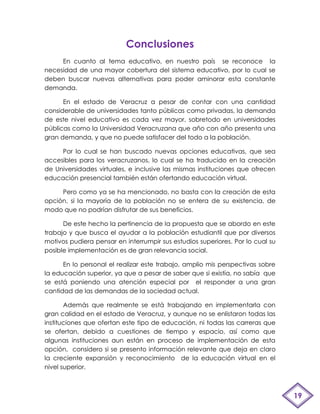 Conclusiones
     En cuanto al tema educativo, en nuestro país se reconoce la
necesidad de una mayor cobertura del sistema educativo, por lo cual se
deben buscar nuevas alternativas para poder aminorar esta constante
demanda.

      En el estado de Veracruz a pesar de contar con una cantidad
considerable de universidades tanto públicas como privadas, la demanda
de este nivel educativo es cada vez mayor, sobretodo en universidades
públicas como la Universidad Veracruzana que año con año presenta una
gran demanda, y que no puede satisfacer del todo a la población.

     Por lo cual se han buscado nuevas opciones educativas, que sea
accesibles para los veracruzanos, lo cual se ha traducido en la creación
de Universidades virtuales, e inclusive las mismas instituciones que ofrecen
educación presencial también están ofertando educación virtual.

     Pero como ya se ha mencionado, no basta con la creación de esta
opción, si la mayoría de la población no se entera de su existencia, de
modo que no podrían disfrutar de sus beneficios.

      De este hecho la pertinencia de la propuesta que se abordo en este
trabajo y que busca el ayudar a la población estudiantil que por diversos
motivos pudiera pensar en interrumpir sus estudios superiores. Por lo cual su
posible implementación es de gran relevancia social.

      En lo personal el realizar este trabajo, amplio mis perspectivas sobre
la educación superior, ya que a pesar de saber que si existía, no sabía que
se está poniendo una atención especial por el responder a una gran
cantidad de las demandas de la sociedad actual.

       Además que realmente se está trabajando en implementarla con
gran calidad en el estado de Veracruz, y aunque no se enlistaron todas las
instituciones que ofertan este tipo de educación, ni todas las carreras que
se ofertan, debido a cuestiones de tiempo y espacio, así como que
algunas instituciones aun están en proceso de implementación de esta
opción, considero si se presento información relevante que deja en claro
la creciente expansión y reconocimiento de la educación virtual en el
nivel superior.



                                                                                19
 