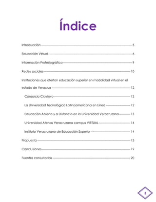 Índice
Introducción ------------------------------------------------------------------------------------------ 5

Educación Virtual ----------------------------------------------------------------------------------- 6

Información Profesiográfica--------------------------------------------------------------------- 9

Redes sociales-------------------------------------------------------------------------------------- 10

Instituciones que ofertan educación superior en modalidad virtual en el

estado de Veracruz ------------------------------------------------------------------------------ 12

  Consorcio Clavijero---------------------------------------------------------------------------- 12

  La Universidad Tecnológica Latinoamericana en Línea ------------------------ 12

  Educación Abierta y a Distancia en la Universidad Veracruzana ----------- 13

  Universidad Atenas Veracruzana campus VIRTUAL ------------------------------- 14

  Instituto Veracruzano de Educación Superior --------------------------------------- 14

Propuesta -------------------------------------------------------------------------------------------- 15

Conclusiones---------------------------------------------------------------------------------------- 19

Fuentes consultadas ----------------------------------------------------------------------------- 20




                                                                                                            3
 