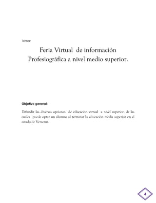 Tema:


        Feria Virtual de información
    Profesiográfica a nivel medio superior.




Objetivo general:

Difundir las diversas opciones de educación virtual a nivel superior, de las
cuales puede optar un alumno al terminar la educación media superior en el
estado de Veracruz.




                                                                               4
 