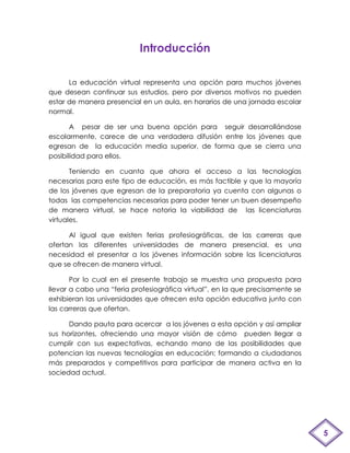 Introducción

      La educación virtual representa una opción para muchos jóvenes
que desean continuar sus estudios, pero por diversos motivos no pueden
estar de manera presencial en un aula, en horarios de una jornada escolar
normal.

       A pesar de ser una buena opción para seguir desarrollándose
escolarmente, carece de una verdadera difusión entre los jóvenes que
egresan de la educación media superior, de forma que se cierra una
posibilidad para ellos.

       Teniendo en cuanta que ahora el acceso a las tecnologías
necesarias para este tipo de educación, es más factible y que la mayoría
de los jóvenes que egresan de la preparatoria ya cuenta con algunas o
todas las competencias necesarias para poder tener un buen desempeño
de manera virtual, se hace notoria la viabilidad de las licenciaturas
virtuales.

      Al igual que existen ferias profesiográficas, de las carreras que
ofertan las diferentes universidades de manera presencial, es una
necesidad el presentar a los jóvenes información sobre las licenciaturas
que se ofrecen de manera virtual.

       Por lo cual en el presente trabajo se muestra una propuesta para
llevar a cabo una “feria profesiográfica virtual”, en la que precisamente se
exhibieran las universidades que ofrecen esta opción educativa junto con
las carreras que ofertan.

      Dando pauta para acercar a los jóvenes a esta opción y así ampliar
sus horizontes, ofreciendo una mayor visión de cómo pueden llegar a
cumplir con sus expectativas, echando mano de las posibilidades que
potencian las nuevas tecnologías en educación; formando a ciudadanos
más preparados y competitivos para participar de manera activa en la
sociedad actual.




                                                                               5
 