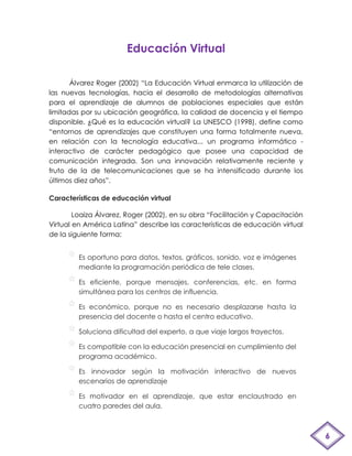 Educación Virtual

       Álvarez Roger (2002) “La Educación Virtual enmarca la utilización de
las nuevas tecnologías, hacia el desarrollo de metodologías alternativas
para el aprendizaje de alumnos de poblaciones especiales que están
limitadas por su ubicación geográfica, la calidad de docencia y el tiempo
disponible. ¿Qué es la educación virtual? La UNESCO (1998), define como
“entornos de aprendizajes que constituyen una forma totalmente nueva,
en relación con la tecnología educativa... un programa informático -
interactivo de carácter pedagógico que posee una capacidad de
comunicación integrada. Son una innovación relativamente reciente y
fruto de la de telecomunicaciones que se ha intensificado durante los
últimos diez años”.

Características de educación virtual

        Loaiza Álvarez, Roger (2002), en su obra “Facilitación y Capacitación
Virtual en América Latina” describe las características de educación virtual
de la siguiente forma:


         Es oportuno para datos, textos, gráficos, sonido, voz e imágenes
         mediante la programación periódica de tele clases.

         Es eficiente, porque mensajes, conferencias, etc. en forma
         simultánea para los centros de influencia.

         Es económico, porque no es necesario desplazarse hasta la
         presencia del docente o hasta el centro educativo.

         Soluciona dificultad del experto, a que viaje largos trayectos.

         Es compatible con la educación presencial en cumplimiento del
         programa académico.

         Es innovador según la motivación interactivo de nuevos
         escenarios de aprendizaje

         Es motivador en el aprendizaje, que estar enclaustrado en
         cuatro paredes del aula.



                                                                                6
 