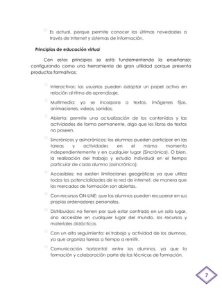 Es actual, porque permite conocer las últimas novedades a
       través de Internet y sistemas de información.

 Principios de educación virtual

      Con estos principios se está fundamentando la enseñanza:
configurando como una herramienta de gran utilidad porque presenta
productos formativos:


        Interactivos: los usuarios pueden adoptar un papel activo en
        relación al ritmo de aprendizaje.

        Multimedia: ya se incorpora        a   textos,   imágenes   fijas,
        animaciones, videos, sonidos.

        Abierta: permite una actualización de los contenidos y las
        actividades de forma permanente, algo que los libros de textos
        no poseen.

        Sincrónicos y asincrónicos: los alumnos pueden participar en las
        tareas     y    actividades      en   el   mismo      momento
        independientemente y en cualquier lugar (Sincrónico). O bien,
        la realización del trabajo y estudio individual en el tiempo
        particular de cada alumno (asincrónico).

        Accesibles: no existen limitaciones geográficas ya que utiliza
        todas las potencialidades de la red de Internet, de manera que
        los mercados de formación son abiertas.

        Con recursos ON-LINE: que los alumnos pueden recuperar en sus
        propios ordenadores personales.

        Distribuidos: no tienen por qué estar centrado en un solo lugar,
        sino accesible en cualquier lugar del mundo, los recursos y
        materiales didácticos.

        Con un alto seguimiento: el trabajo y actividad de los alumnos,
        ya que organiza tareas a tiempo a remitir.

        Comunicación horizontal: entre los alumnos, ya que la
        formación y colaboración parte de las técnicas de formación.



                                                                             7
 