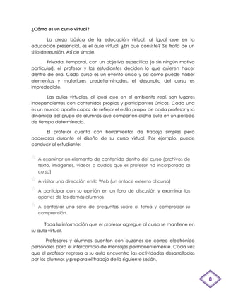 ¿Cómo es un curso virtual?

        La pieza básica de la educación virtual, al igual que en la
educación presencial, es el aula virtual. ¿En qué consiste? Se trata de un
sitio de reunión. Así de simple.

       Privada, temporal, con un objetivo específico (o sin ningún motivo
particular), el profesor y los estudiantes deciden lo que quieren hacer
dentro de ella. Cada curso es un evento único y así como puede haber
elementos y materiales predeterminados, el desarrollo del curso es
impredecible.

       Las aulas virtuales, al igual que en el ambiente real, son lugares
independientes con contenidos propios y participantes únicos. Cada una
es un mundo aparte capaz de reflejar el estilo propio de cada profesor y la
dinámica del grupo de alumnos que comparten dicha aula en un periodo
de tiempo determinado.

      El profesor cuenta con herramientas de trabajo simples pero
poderosas durante el diseño de su curso virtual. Por ejemplo, puede
conducir al estudiante:


   A examinar un elemento de contenido dentro del curso (archivos de
   texto, imágenes, videos o audios que el profesor ha incorporado al
   curso)

   A visitar una dirección en la Web (un enlace externo al curso)

   A participar con su opinión en un foro de discusión y examinar los
   aportes de los demás alumnos

   A contestar una serie de preguntas sobre el tema y comprobar su
   comprensión.

      Toda la información que el profesor agregue al curso se mantiene en
su aula virtual.

       Profesores y alumnos cuentan con buzones de correo electrónico
personales para el intercambio de mensajes permanentemente. Cada vez
que el profesor regresa a su aula encuentra las actividades desarrolladas
por los alumnos y prepara el trabajo de la siguiente sesión.



                                                                              8
 