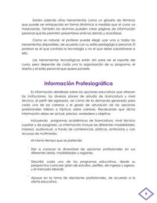 Existen además otras herramientas como un glosario de términos
que puede ser enriquecido en forma dinámica a medida que el curso va
madurando. También los alumnos pueden crear páginas de información
personal que les permiten presentarse ante los demás y al profesor.

       Como es natural, el profesor puede elegir usar una o todas las
herramientas disponibles, de acuerdo con su estilo pedagógico personal. El
profesor es el que controla la tecnología y no el que debe subordinarse a
ella.

       Las herramientas tecnológicas están ahí para ser el soporte del
curso, pero depende de cada uno la organización de su programa, el
diseño y el estilo personal que quiera ponerle.



               Información Profesiográfica
       Es información detallada sobre las opciones educativas que ofrecen
las instituciones, los diversos planes de estudio de licenciatura y nivel
técnico, el perfil del egresado, así como de la demanda generada para
cada una de las carreras y el grado de saturación de las opciones
profesionales folletos o trípticos sobre carreras. Recalcando que dicha
información debe ser actual, precisa, verdadera y objetiva.

      Incluyendo programas académicos de licenciatura, nivel técnico
superior y de posgrado. La información incluye las diferentes modalidades:
impresa, audiovisual, a través de conferencias, pláticas, entrevistas y con
recursos de multimedia.

      Al mismo tiempo que se pretende:

      Dar a conocer la diversidad de opciones profesionales en sus
      diferentes áreas, modalidades y regiones.

      Describir cada uno de los programas educativos, desde su
      perspectiva curricular (plan de estudios, perfiles, de ingreso y egreso,
      y el mercado laboral).

      Apoyar en la toma de decisiones profesionales, de acuerdo a la
      oferta educativa.



                                                                                 9
 