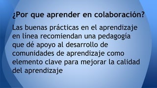 ¿Por que aprender en colaboración? 
Las buenas prácticas en el aprendizaje 
en línea recomiendan una pedagogía 
que dé apoyo al desarrollo de 
comunidades de aprendizaje como 
elemento clave para mejorar la calidad 
del aprendizaje 
 
